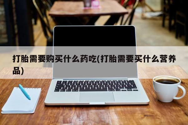 私人珍所卖打胎药打胎需要购买什么药吃(打胎需要买什么营养品)